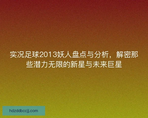 实况足球2013妖人盘点与分析，解密那些潜力无限的新星与未来巨星