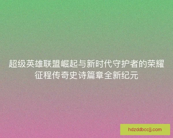 超级英雄联盟崛起与新时代守护者的荣耀征程传奇史诗篇章全新纪元