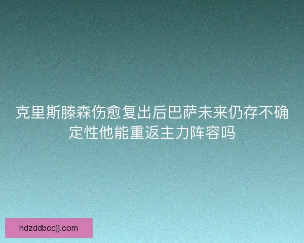 克里斯滕森伤愈复出后巴萨未来仍存不确定性他能重返主力阵容吗