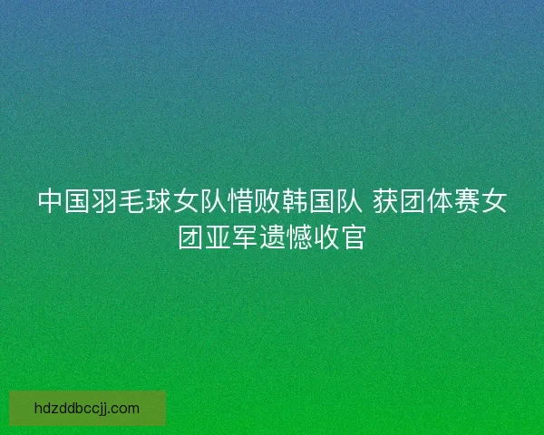 中国羽毛球女队惜败韩国队 获团体赛女团亚军遗憾收官