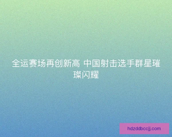 全运赛场再创新高 中国射击选手群星璀璨闪耀